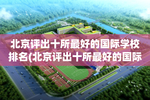 北京评出十所最好的国际学校排名(北京评出十所最好的国际学校排名表)