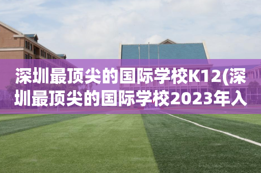 深圳最顶尖的国际学校K12(深圳最顶尖的国际学校2023年入取)