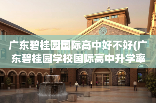 广东碧桂园国际高中好不好(广东碧桂园学校国际高中升学率)