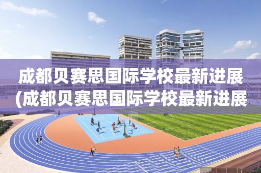 成都贝赛思国际学校最新进展(成都贝赛思国际学校最新进展怎么样)