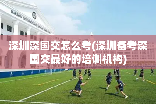 深圳深国交怎么考(深圳备考深国交最好的培训机构)