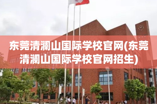 东莞清澜山国际学校官网(东莞清澜山国际学校官网招生)