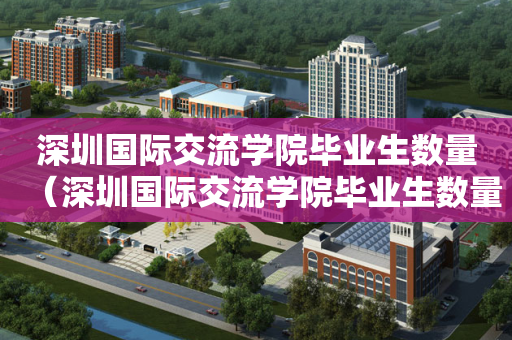 深圳国际交流学院毕业生数量（深圳国际交流学院毕业生数量多少）
