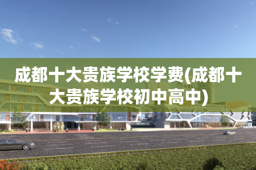 成都十大贵族学校学费(成都十大贵族学校初中高中)