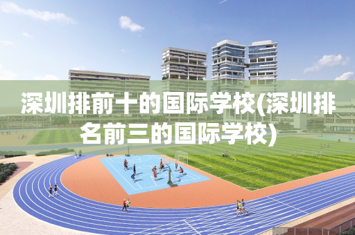 深圳排前十的国际学校(深圳排名前三的国际学校)