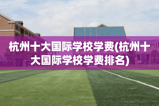 杭州十大国际学校学费(杭州十大国际学校学费排名)