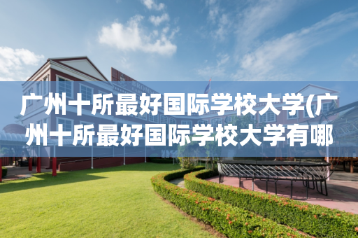 广州十所最好国际学校大学(广州十所最好国际学校大学有哪些)