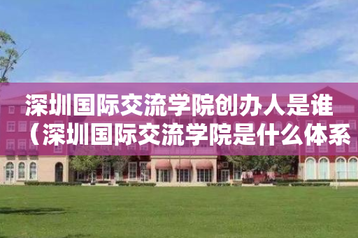 深圳国际交流学院创办人是谁（深圳国际交流学院是什么体系）