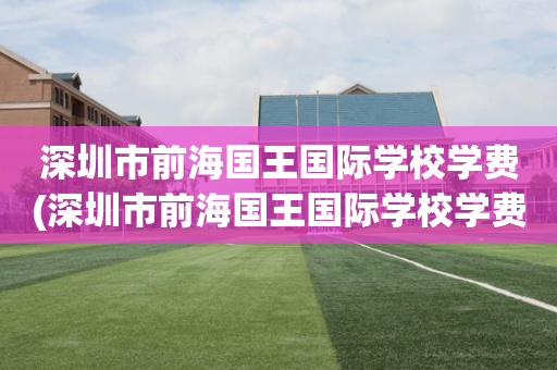 深圳市前海国王国际学校学费(深圳市前海国王国际学校学费多少)