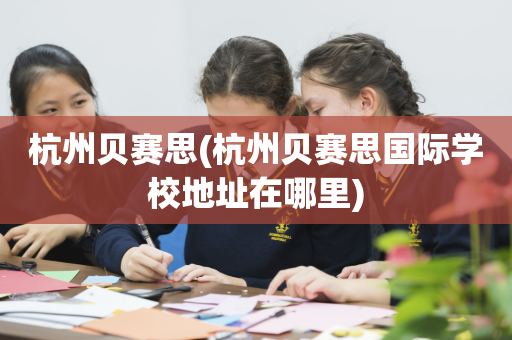 杭州贝赛思(杭州贝赛思国际学校地址在哪里)