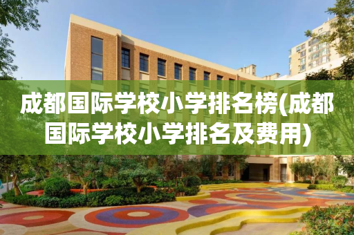 成都国际学校小学排名榜(成都国际学校小学排名及费用)