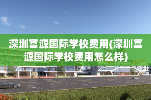深圳富源国际学校费用(深圳富源国际学校费用怎么样)