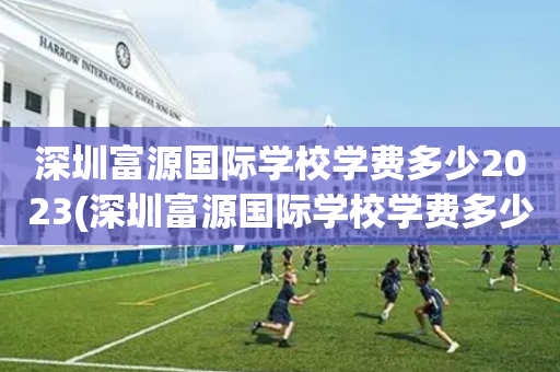 深圳富源国际学校学费多少2023(深圳富源国际学校学费多少2023年)