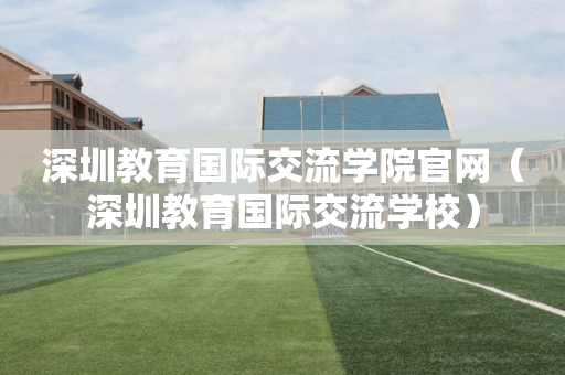 深圳教育国际交流学院官网（深圳教育国际交流学校）