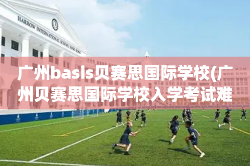 广州basis贝赛思国际学校(广州贝赛思国际学校入学考试难吗)