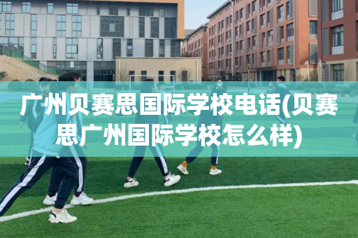 广州贝赛思国际学校电话(贝赛思广州国际学校怎么样)