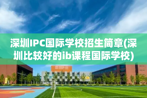 深圳IPC国际学校招生简章(深圳比较好的ib课程国际学校)