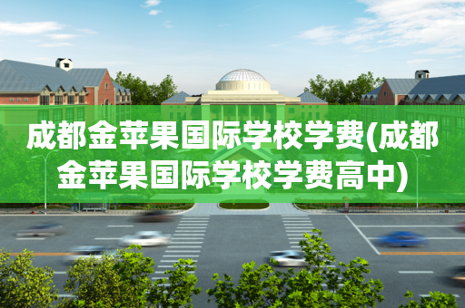 成都金苹果国际学校学费(成都金苹果国际学校学费高中)
