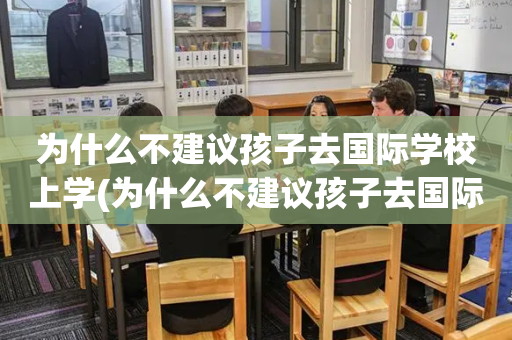 为什么不建议孩子去国际学校上学(为什么不建议孩子去国际学校上学的原因)