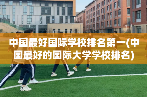 中国最好国际学校排名第一(中国最好的国际大学学校排名)