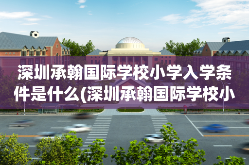 深圳承翰国际学校小学入学条件是什么(深圳承翰国际学校小学入学条件是什么样的)