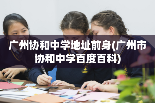 广州协和中学地址前身(广州市协和中学百度百科)
