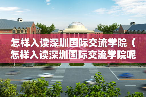 怎样入读深圳国际交流学院（怎样入读深圳国际交流学院呢）