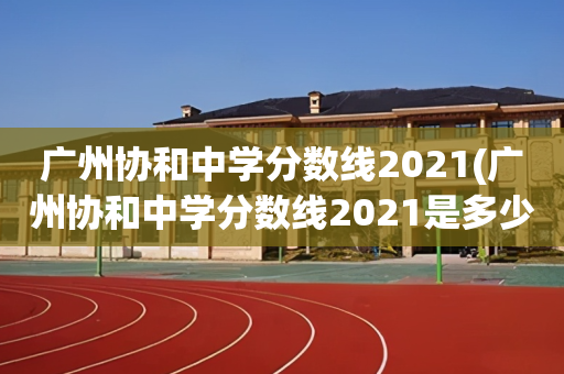 广州协和中学分数线2021(广州协和中学分数线2021是多少)
