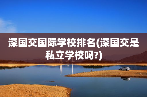 深国交国际学校排名(深国交是私立学校吗?)