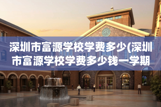 深圳市富源学校学费多少(深圳市富源学校学费多少钱一学期)