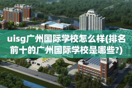 uisg广州国际学校怎么样(排名前十的广州国际学校是哪些?)
