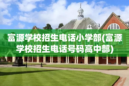 富源学校招生电话小学部(富源学校招生电话号码高中部)