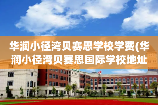 华润小径湾贝赛思学校学费(华润小径湾贝赛思国际学校地址)