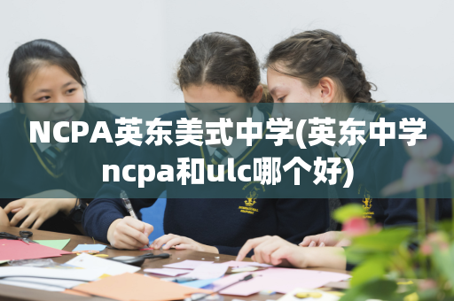 NCPA英东美式中学(英东中学ncpa和ulc哪个好)