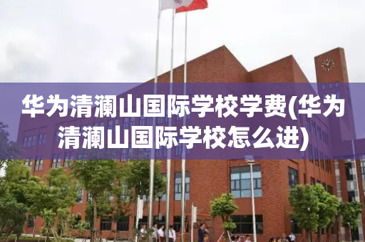 华为清澜山国际学校学费(华为清澜山国际学校怎么进)
