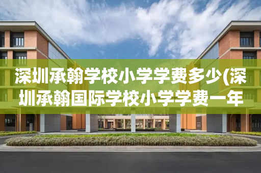 深圳承翰学校小学学费多少(深圳承翰国际学校小学学费一年多少)