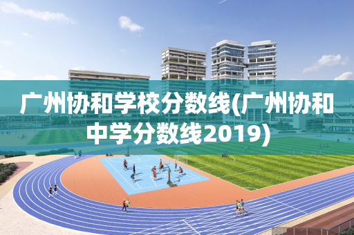 广州协和学校分数线(广州协和中学分数线2019)