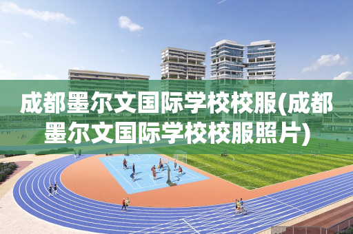 成都墨尔文国际学校校服(成都墨尔文国际学校校服照片)