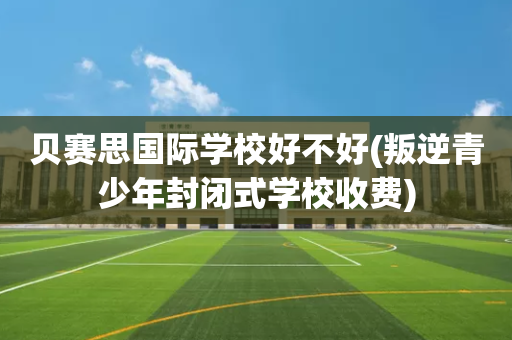 贝赛思国际学校好不好(叛逆青少年封闭式学校收费)