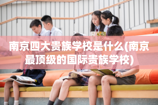南京四大贵族学校是什么(南京最顶级的国际贵族学校)