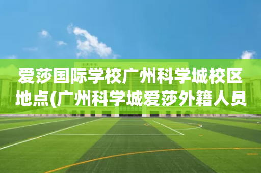 爱莎国际学校广州科学城校区地点(广州科学城爱莎外籍人员子女学校地址)