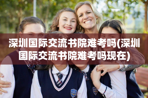 深圳国际交流书院难考吗(深圳国际交流书院难考吗现在)