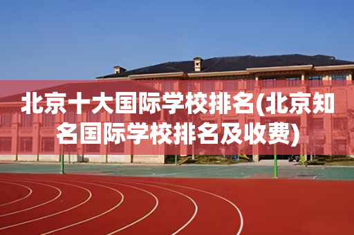 北京十大国际学校排名(北京知名国际学校排名及收费)