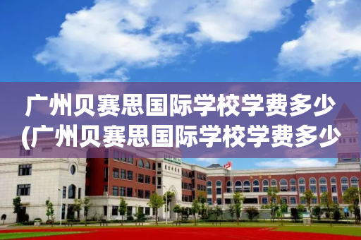 广州贝赛思国际学校学费多少(广州贝赛思国际学校学费多少钱)