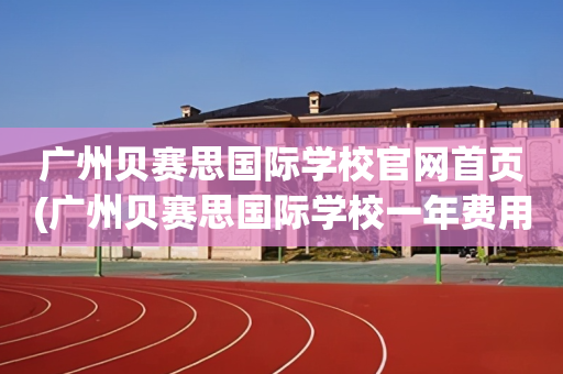 广州贝赛思国际学校官网首页(广州贝赛思国际学校一年费用多少)