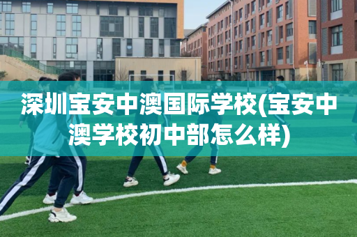 深圳宝安中澳国际学校(宝安中澳学校初中部怎么样)