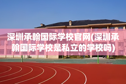 深圳承翰国际学校官网(深圳承翰国际学校是私立的学校吗)