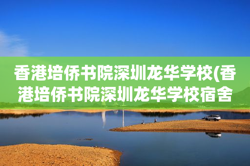 香港培侨书院深圳龙华学校(香港培侨书院深圳龙华学校宿舍)