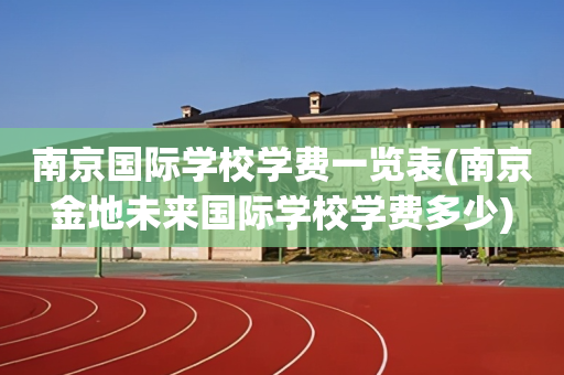 南京国际学校学费一览表(南京金地未来国际学校学费多少)