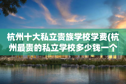 杭州十大私立贵族学校学费(杭州最贵的私立学校多少钱一个学期)
